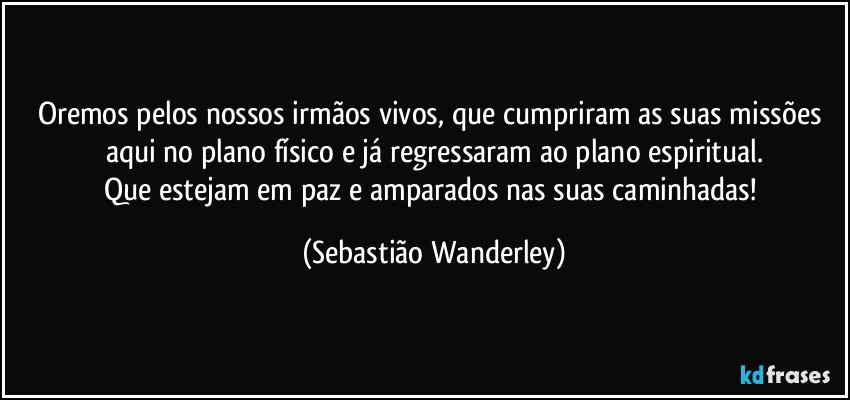 Oremos pelos nossos irmãos vivos, que cumpriram as suas missões aqui no plano físico e já regressaram ao plano espiritual.
Que estejam em paz e amparados nas suas caminhadas! (Sebastião Wanderley)