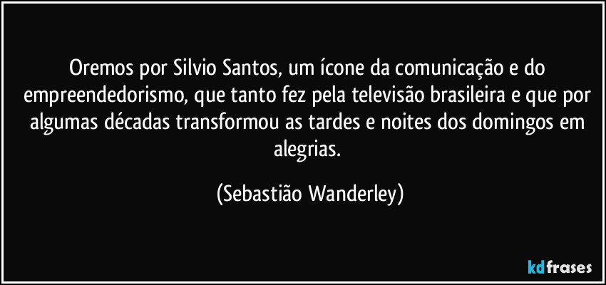 Oremos por Silvio Santos, um ícone da comunicação e do empreendedorismo, que tanto fez pela televisão brasileira e que por algumas décadas transformou as tardes e noites dos domingos em alegrias. (Sebastião Wanderley)