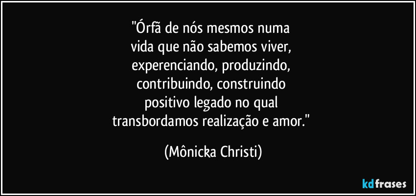 "Órfã de nós mesmos numa
vida que não sabemos viver,
experenciando, produzindo,
contribuindo, construindo
positivo legado no qual
transbordamos realização e amor." (Mônicka Christi)
