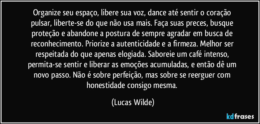 Organize seu espaço, libere sua voz, dance até sentir o coração pulsar, liberte-se do que não usa mais. Faça suas preces, busque proteção e abandone a postura de sempre agradar em busca de reconhecimento. Priorize a autenticidade e a firmeza. Melhor ser respeitada do que apenas elogiada. Saboreie um café intenso, permita-se sentir e liberar as emoções acumuladas, e então dê um novo passo. Não é sobre perfeição, mas sobre se reerguer com honestidade consigo mesma. (Lucas Wilde)