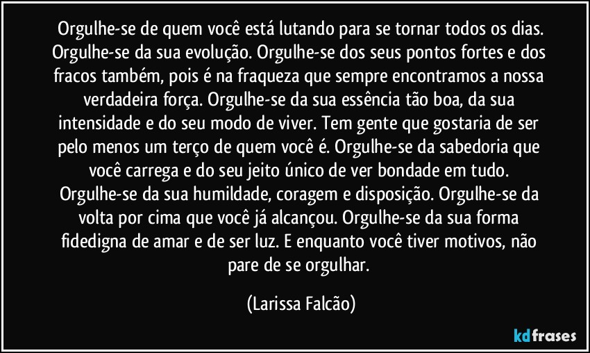⁠Orgulhe-se de quem você está lutando para se tornar todos os dias. Orgulhe-se da sua evolução. Orgulhe-se dos seus pontos fortes e dos fracos também, pois é na fraqueza que sempre encontramos a nossa verdadeira força. Orgulhe-se da sua essência tão boa, da sua intensidade e do seu modo de viver. Tem gente que gostaria de ser pelo menos um terço de quem você é. Orgulhe-se da sabedoria que você carrega e do seu jeito único de ver bondade em tudo. Orgulhe-se da sua humildade, coragem e disposição. Orgulhe-se da volta por cima que você já alcançou. Orgulhe-se da sua forma fidedigna de amar e de ser luz. E enquanto você tiver motivos, não pare de se orgulhar. (Larissa Falcão)