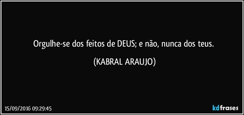 Orgulhe-se dos feitos de DEUS; e não, nunca dos teus. (KABRAL ARAUJO)