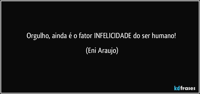 Orgulho, ainda é o fator INFELICIDADE do ser humano! (Eni Araujo)