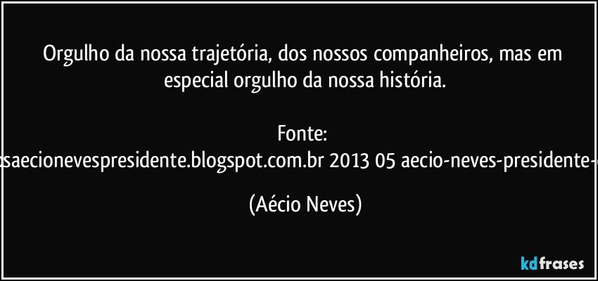 Orgulho da nossa trajetória, dos nossos companheiros, mas em especial orgulho da nossa história.

Fonte: http://www.queremosaecionevespresidente.blogspot.com.br/2013/05/aecio-neves-presidente-do-psdb-estreia.html (Aécio Neves)