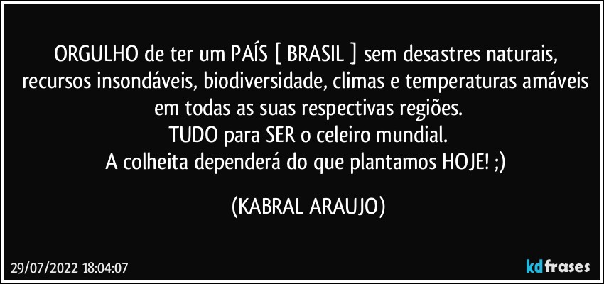 ORGULHO de ter um PAÍS [ BRASIL ] sem desastres naturais, recursos insondáveis, biodiversidade, climas e temperaturas amáveis em todas as suas respectivas regiões.
TUDO para SER o celeiro mundial.
A colheita dependerá do que plantamos HOJE! ;) (KABRAL ARAUJO)