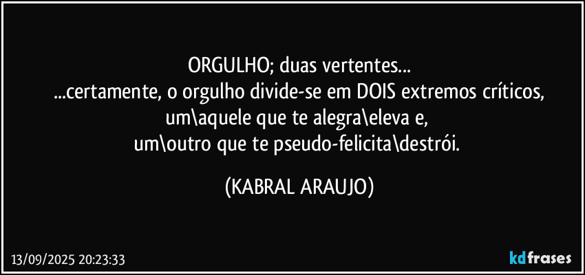 ORGULHO; duas vertentes...
...certamente, o orgulho divide-se em DOIS extremos críticos,
um\aquele que te alegra\eleva e, 
um\outro que te pseudo-felicita\destrói. (KABRAL ARAUJO)