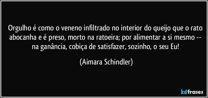 Orgulho é como o veneno infiltrado no interior do queijo que o rato abocanha e é preso, morto na ratoeira; por alimentar a si mesmo -- na ganância, cobiça de satisfazer, sozinho, o seu Eu! (Aimara Schindler)