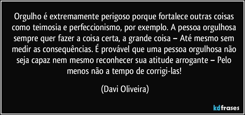 Orgulho é extremamente perigoso porque fortalece outras coisas como teimosia e perfeccionismo, por exemplo. A pessoa orgulhosa sempre quer fazer a coisa certa, a grande coisa – Até mesmo sem medir as consequências. É provável que uma pessoa orgulhosa  não seja capaz nem mesmo reconhecer sua atitude arrogante – Pelo menos não a tempo de corrigi-las! (Davi Oliveira)
