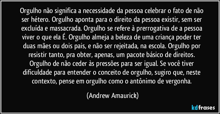 Orgulho não significa a necessidade da pessoa celebrar o fato de não ser hétero. Orgulho aponta para o direito da pessoa existir, sem ser excluída e massacrada. Orgulho se refere à prerrogativa de a pessoa viver o que ela É. Orgulho almeja a beleza de uma criança poder ter duas mães ou dois pais, e não ser rejeitada, na escola. Orgulho por resistir tanto, pra obter, apenas, um pacote básico de direitos. Orgulho de não ceder às pressões para ser igual. Se você tiver dificuldade para entender o conceito de orgulho, sugiro que, neste contexto, pense em orgulho como o antônimo de vergonha. (Andrew Amaurick)