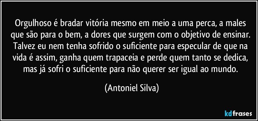 Orgulhoso é bradar vitória mesmo em meio a uma perca, a males que são para o bem, a dores que surgem com o objetivo de ensinar. Talvez eu nem tenha sofrido o suficiente para especular de que na vida é assim, ganha quem trapaceia e perde quem tanto se dedica, mas já sofri o suficiente para não querer ser igual ao mundo. (Antoniel Silva)