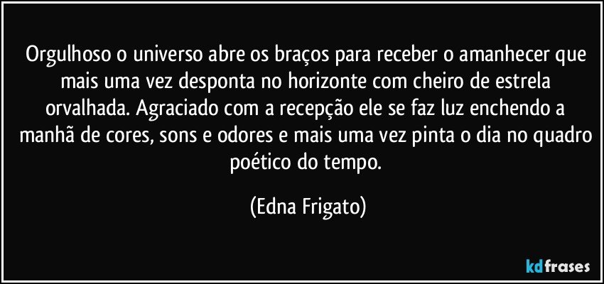 Orgulhoso o universo abre os braços para receber o amanhecer que mais uma vez desponta no horizonte com cheiro de estrela orvalhada. Agraciado com a recepção ele se faz luz enchendo a manhã de cores, sons e odores e mais uma vez pinta o dia no quadro poético do tempo. (Edna Frigato)