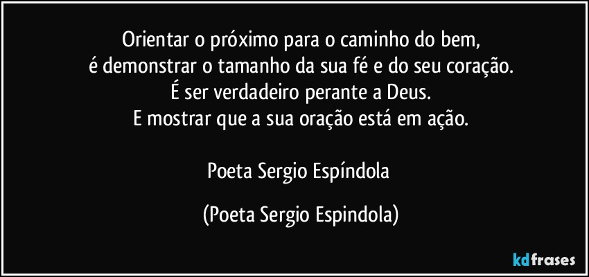 Orientar o próximo para o caminho do bem,
é demonstrar o tamanho da sua fé e do seu coração.
É ser verdadeiro perante a Deus.
E mostrar que a sua oração está em ação.

Poeta Sergio Espíndola (Poeta Sergio Espindola)