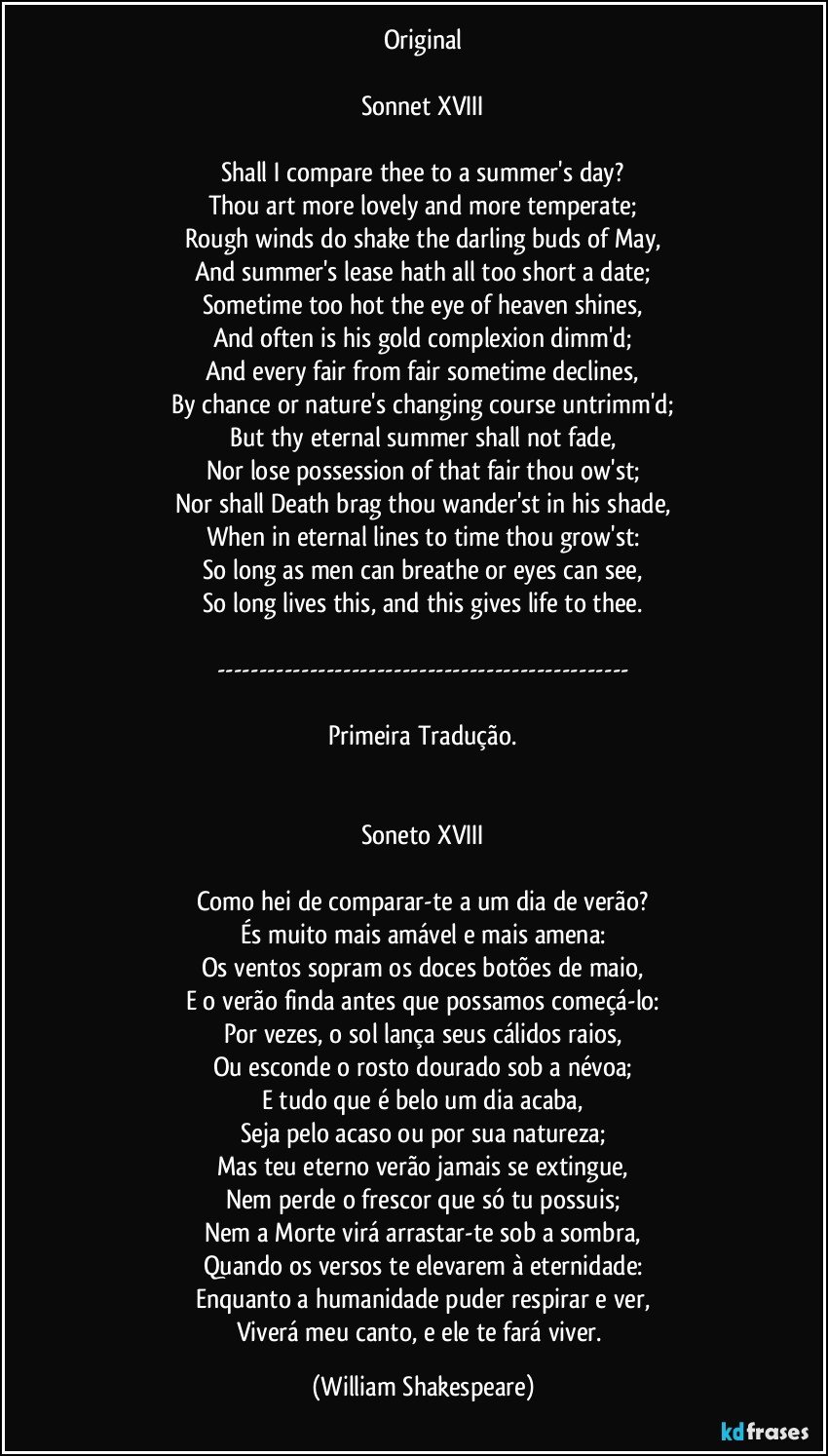 Original

Sonnet XVIII

Shall I compare thee to a summer's day?
Thou art more lovely and more temperate;
Rough winds do shake the darling buds of May,
And summer's lease hath all too short a date;
Sometime too hot the eye of heaven shines,
And often is his gold complexion dimm'd;
And every fair from fair sometime declines,
By chance or nature's changing course untrimm'd;
But thy eternal summer shall not fade,
Nor lose possession of that fair thou ow'st;
Nor shall Death brag thou wander'st in his shade,
When in eternal lines to time thou grow'st:
So long as men can breathe or eyes can see,
So long lives this, and this gives life to thee.

---

Primeira Tradução.


Soneto XVIII

Como hei de comparar-te a um dia de verão?
És muito mais amável e mais amena:
Os ventos sopram os doces botões de maio,
E o verão finda antes que possamos começá-lo:
Por vezes, o sol lança seus cálidos raios,
Ou esconde o rosto dourado sob a névoa;
E tudo que é belo um dia acaba,
Seja pelo acaso ou por sua natureza;
Mas teu eterno verão jamais se extingue,
Nem perde o frescor que só tu possuis;
Nem a Morte virá arrastar-te sob a sombra,
Quando os versos te elevarem à eternidade:
Enquanto a humanidade puder respirar e ver,
Viverá meu canto, e ele te fará viver. (William Shakespeare)