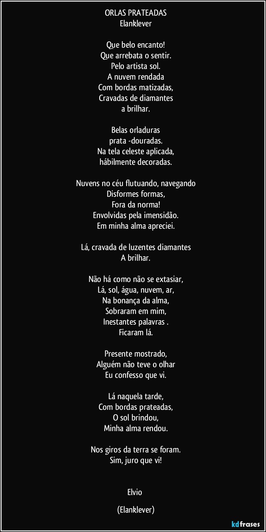 ORLAS PRATEADAS
Elanklever
Que belo encanto!
Que arrebata o sentir.
Pelo artista sol.
A nuvem rendada
Com bordas matizadas,
Cravadas de diamantes
a brilhar.
Belas orladuras
prata -douradas.
Na tela celeste aplicada,
hábilmente decoradas.
Nuvens no céu flutuando, navegando
Disformes formas,
Fora da norma!
Envolvidas pela imensidão.
Em minha alma apreciei.
Lá, cravada de luzentes diamantes
A brilhar.
Não há como não se extasiar,
Lá, sol, água, nuvem, ar,
Na bonança da alma,
Sobraram em mim,
Inestantes palavras .
Ficaram lá.
Presente mostrado,
Alguém não teve o olhar
Eu confesso que vi.
Lá naquela tarde,
Com bordas prateadas,
O sol brindou,
Minha alma rendou.
Nos giros da terra se foram.
Sim, juro que vi!
Elvio (Elanklever)