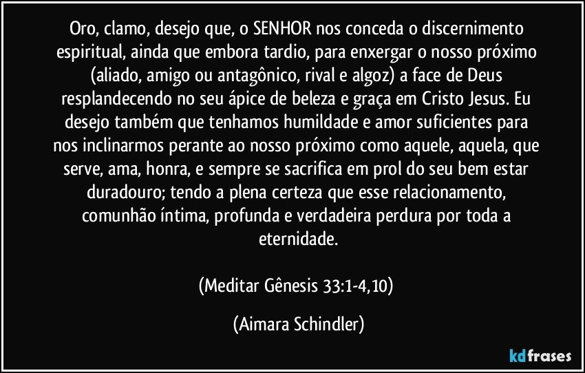 Oro, clamo, desejo que, o SENHOR nos conceda o discernimento espiritual, ainda que embora tardio, para enxergar o nosso próximo (aliado, amigo ou antagônico, rival e algoz) a face de Deus resplandecendo no seu ápice de beleza e  graça em Cristo Jesus. Eu desejo também  que tenhamos humildade e amor suficientes para nos inclinarmos perante ao nosso próximo como aquele, aquela, que serve, ama, honra, e sempre se sacrifica em prol do seu bem estar duradouro; tendo a plena certeza que esse relacionamento, comunhão íntima, profunda e verdadeira perdura por toda a eternidade.

(Meditar  Gênesis 33:1-4,10) (Aimara Schindler)