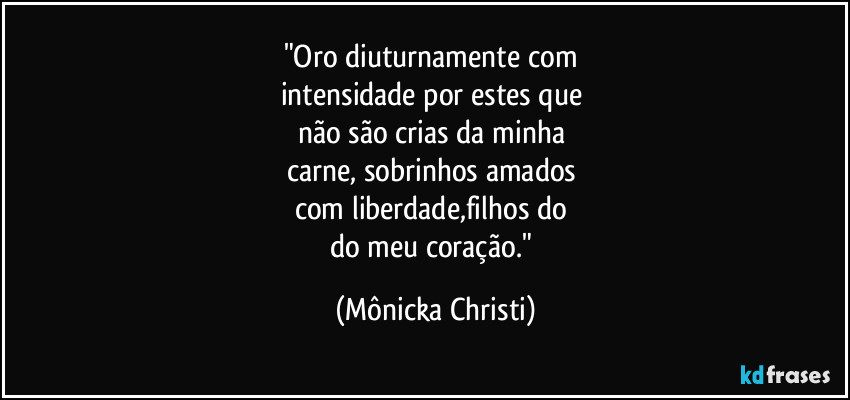 "Oro diuturnamente com 
intensidade por estes que 
não são crias da minha 
carne, sobrinhos amados 
com liberdade,filhos do 
do meu coração." (Mônicka Christi)