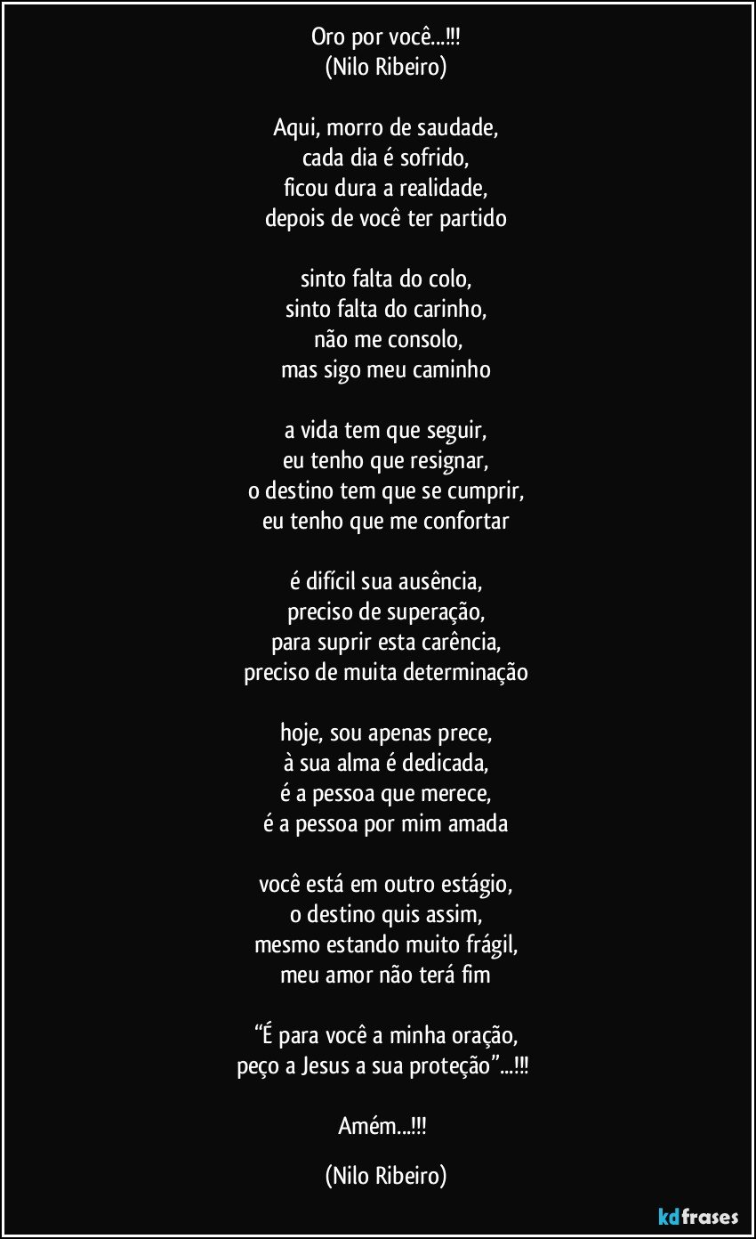 Oro por você...!!!
(Nilo Ribeiro)

Aqui, morro de saudade,
cada dia é sofrido,
ficou dura a realidade,
depois de você ter partido

sinto falta do colo,
sinto falta do carinho,
 não me consolo,
mas sigo meu caminho

a vida tem que seguir,
eu tenho que resignar,
o destino tem que se cumprir,
eu tenho que me confortar

é difícil sua ausência,
preciso de superação,
para suprir esta carência,
preciso de muita determinação

hoje, sou apenas prece,
à sua alma é dedicada,
é a pessoa que merece,
é a pessoa por mim amada

você está em outro estágio,
o destino quis assim,
mesmo estando muito frágil,
meu amor não terá fim

“É para você a minha oração,
peço a Jesus a sua proteção”...!!! 

Amém...!!! (Nilo Ribeiro)