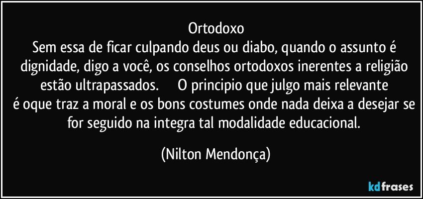 Ortodoxo
Sem essa de ficar culpando deus ou diabo, quando o assunto é dignidade, digo a você, os conselhos ortodoxos inerentes a religião estão ultrapassados.                  O principio que julgo mais relevante é oque traz a moral e os bons costumes onde nada deixa a desejar se for seguido na integra tal modalidade educacional. (Nilton Mendonça)