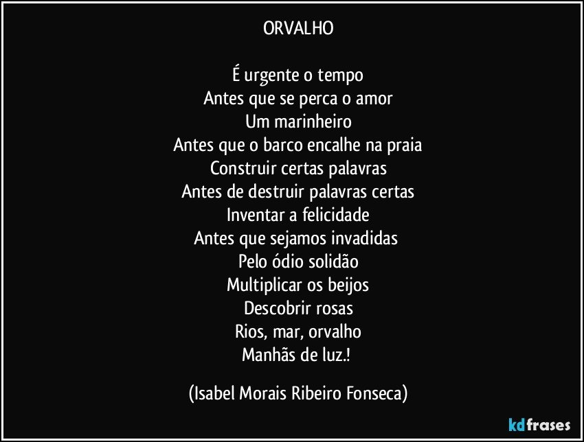 ORVALHO

É urgente o tempo
Antes que se perca o amor
Um marinheiro
Antes que o barco encalhe na praia
Construir certas palavras
Antes de destruir palavras certas
Inventar a felicidade
Antes que sejamos invadidas 
Pelo ódio solidão
Multiplicar os beijos
Descobrir rosas
Rios, mar, orvalho
Manhãs de luz.! (Isabel Morais Ribeiro Fonseca)