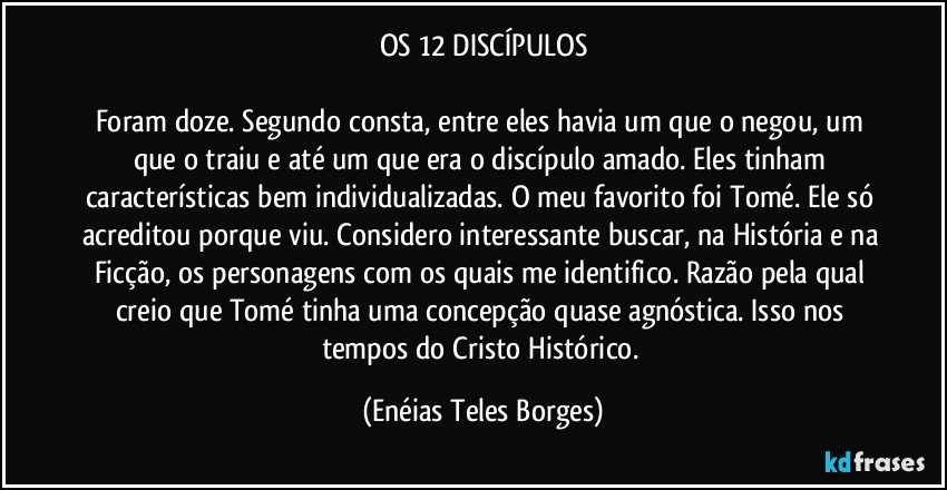 OS 12 DISCÍPULOS

Foram doze. Segundo consta, entre eles havia um que o negou, um que o traiu e até um que era o discípulo amado. Eles tinham características bem individualizadas. O meu favorito foi Tomé. Ele só acreditou porque viu. Considero interessante buscar, na História e na Ficção, os personagens com os quais me identifico. Razão pela qual creio que Tomé tinha uma concepção quase agnóstica. Isso nos tempos do Cristo Histórico. (Enéias Teles Borges)