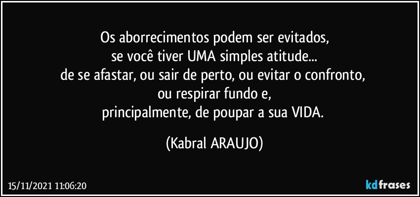 Os aborrecimentos podem ser evitados,
se você tiver UMA simples atitude...
de se afastar, ou sair de perto, ou evitar o confronto, 
ou respirar fundo e,
principalmente, de poupar a sua VIDA. (KABRAL ARAUJO)