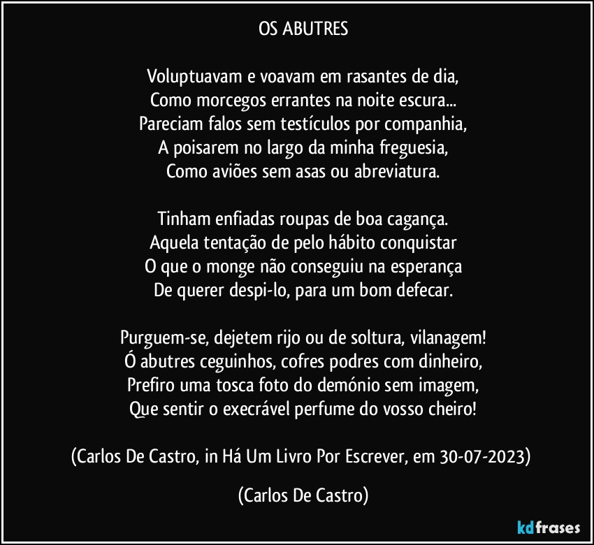 OS ABUTRES

Voluptuavam e voavam em rasantes de dia,
Como morcegos errantes na noite escura...
Pareciam falos sem testículos por companhia,
A poisarem no largo da minha freguesia,
Como aviões sem asas ou abreviatura.

Tinham enfiadas roupas de boa cagança.
Aquela tentação de pelo hábito conquistar
O que o monge não conseguiu na esperança
De querer despi-lo, para um bom defecar.

Purguem-se, dejetem rijo ou de soltura, vilanagem!
Ó abutres ceguinhos, cofres podres com dinheiro,
Prefiro uma tosca foto do demónio sem imagem,
Que sentir o execrável perfume do vosso cheiro!

(Carlos De Castro, in Há Um Livro Por Escrever, em 30-07-2023) (Carlos De Castro)