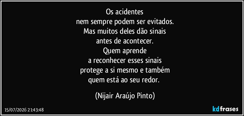 Os acidentes
nem sempre podem ser evitados.
Mas muitos deles dão sinais
antes de acontecer.
Quem aprende
a reconhecer esses sinais
protege a si mesmo e também
quem está ao seu redor. (Nijair Araújo Pinto)