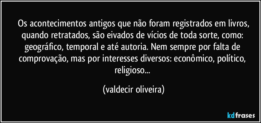 ⁠Os acontecimentos antigos que não foram registrados em livros, quando retratados, são eivados de vícios de toda sorte, como: geográfico, temporal e até autoria. Nem sempre por falta de comprovação, mas por interesses diversos: econômico, político, religioso... (valdecir oliveira)