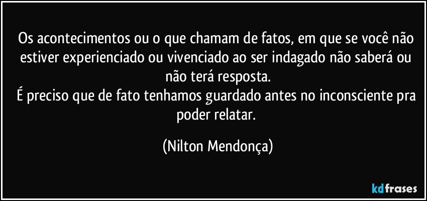 Os acontecimentos ou o que chamam de fatos, em que se você não estiver experienciado ou vivenciado ao ser indagado não saberá ou não terá resposta.
É preciso que de fato tenhamos guardado antes no inconsciente pra poder relatar. (Nilton Mendonça)