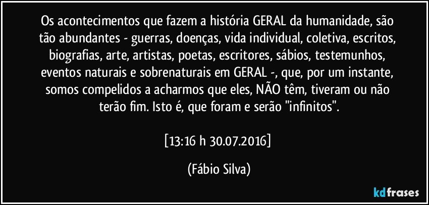 Os  acontecimentos que fazem a história GERAL da humanidade,  são tão abundantes - guerras, doenças, vida individual, coletiva, escritos, biografias, arte, artistas, poetas, escritores, sábios, testemunhos, eventos naturais e sobrenaturais em GERAL -, que,  por um instante,  somos compelidos a acharmos que eles, NÃO têm, tiveram  ou não terão  fim. Isto é, que foram e serão  "infinitos".

[13:16 h  30.07.2016] (Fábio Silva)