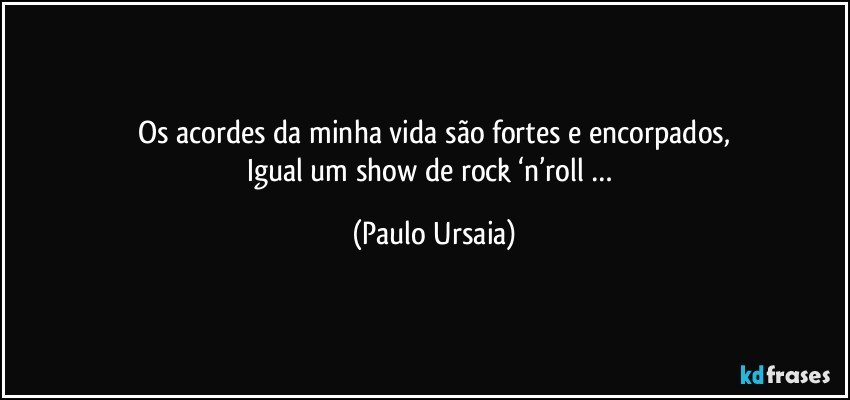 Os acordes da minha vida são fortes e encorpados,
Igual um show de rock ‘n’roll … (Paulo Ursaia)