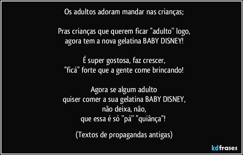 Os adultos adoram mandar nas crianças;

Pras crianças que querem ficar ''adulto'' logo,
agora tem a nova gelatina BABY DISNEY!

É super gostosa, faz crescer,
''ficá'' forte que a gente come brincando!

Agora se algum adulto
quiser comer a sua gelatina BABY DISNEY,
não deixa, não,
que essa é só ''pá'' ''quiânça''! (Textos de propagandas antigas)