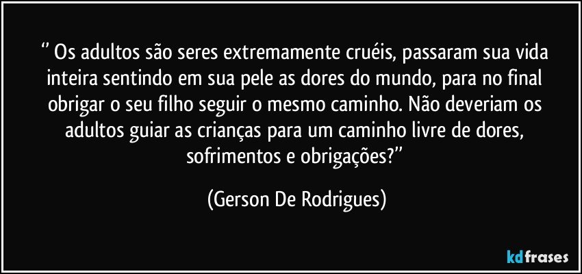 ‘’ Os adultos são seres extremamente cruéis, passaram sua vida inteira sentindo em sua pele as dores do mundo, para no final obrigar o seu filho seguir o mesmo caminho. Não deveriam os adultos guiar as crianças para um caminho livre de dores, sofrimentos e obrigações?’’ (Gerson De Rodrigues)