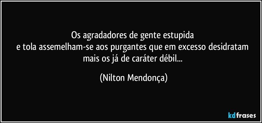 Os agradadores de gente estupida 
e tola assemelham-se aos purgantes que em excesso desidratam mais os já de caráter débil... (Nilton Mendonça)