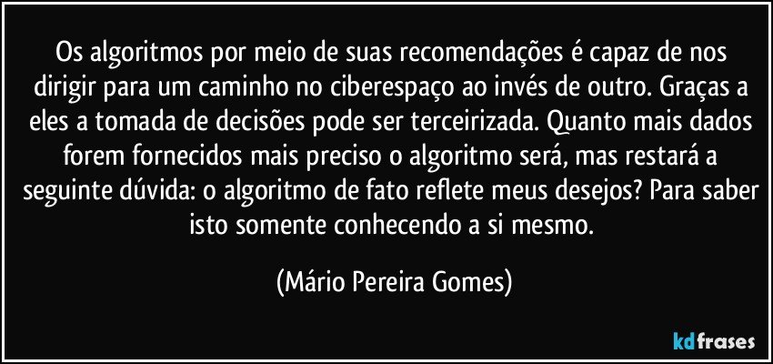 Os algoritmos por meio de suas recomendações é capaz de nos dirigir para um caminho no ciberespaço ao invés de outro. Graças a eles a tomada de decisões pode ser terceirizada. Quanto mais dados forem fornecidos mais preciso o algoritmo será, mas restará a seguinte dúvida: o algoritmo de fato reflete meus desejos? Para saber isto somente conhecendo a si mesmo. (Mário Pereira Gomes)