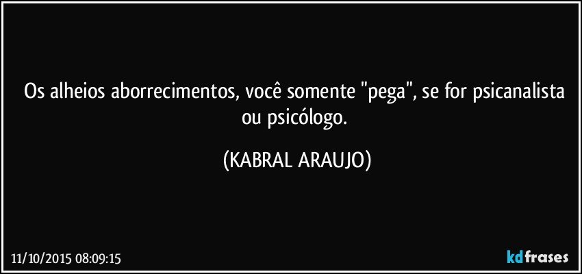 Os alheios aborrecimentos, você somente "pega", se for psicanalista ou psicólogo. (KABRAL ARAUJO)