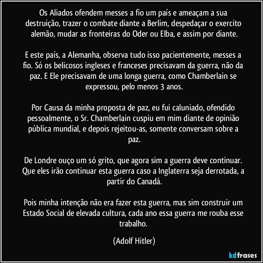 Os Aliados ofendem messes a fio um país e ameaçam a sua destruição, trazer o combate diante a Berlim, despedaçar o exercito alemão, mudar as fronteiras do Oder ou Elba, e assim por diante.
E este país, a Alemanha, observa tudo isso pacientemente, messes a fio. Só os belicosos ingleses e franceses precisavam da guerra, não da paz. E Ele precisavam de uma longa guerra, como Chamberlain se expressou, pelo menos 3 anos.
Por Causa da minha proposta de paz, eu fui caluniado, ofendido pessoalmente, o Sr. Chamberlain cuspiu em mim diante de opinião pública mundial, e depois rejeitou-as, somente conversam sobre a paz.
De Londre ouço um só grito, que agora sim a guerra deve continuar. Que eles irão continuar esta guerra caso a Inglaterra seja derrotada, a partir do Canadá.
Pois minha intenção não era fazer esta guerra, mas sim construir um Estado Social de elevada cultura, cada ano essa guerra me rouba esse trabalho. (Adolf Hitler)