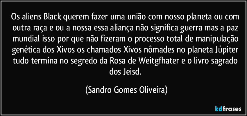 Os aliens Black querem fazer uma união com nosso planeta ou com outra raça e ou a nossa essa aliança não significa guerra mas a paz mundial isso por que não fizeram o processo total de manipulação genética dos Xivos os chamados Xivos nômades no planeta Júpiter tudo termina no segredo da Rosa de Weitgfhater e o livro sagrado dos Jeisd. (Sandro Gomes Oliveira)