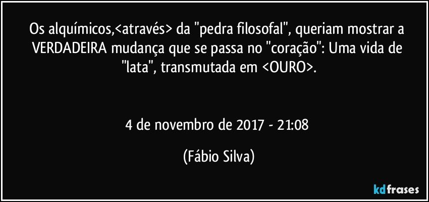 Os alquímicos,<através> da "pedra filosofal", queriam mostrar a VERDADEIRA mudança que se passa no "coração": Uma vida de "lata", transmutada em <OURO>.


4 de novembro de 2017 -  21:08 (Fábio Silva)