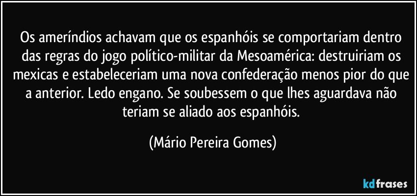 Os ameríndios achavam que os espanhóis se comportariam dentro das regras do jogo político-militar da Mesoamérica: destruiriam os mexicas e estabeleceriam uma nova confederação menos pior do que a anterior. Ledo engano. Se soubessem o que lhes aguardava não teriam se aliado aos espanhóis. (Mário Pereira Gomes)