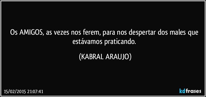 Os AMIGOS, as vezes nos ferem, para nos despertar dos males que estávamos praticando. (KABRAL ARAUJO)