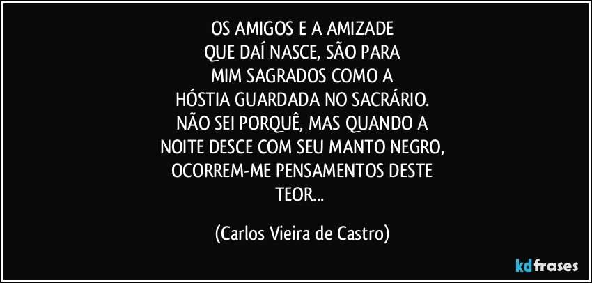 OS AMIGOS E A AMIZADE
QUE DAÍ NASCE, SÃO PARA
MIM SAGRADOS COMO A
HÓSTIA GUARDADA NO SACRÁRIO.
NÃO SEI PORQUÊ, MAS QUANDO A
NOITE DESCE COM SEU MANTO NEGRO,
OCORREM-ME PENSAMENTOS DESTE
TEOR... (Carlos Vieira de Castro)