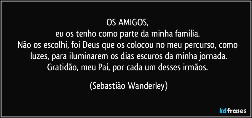 OS AMIGOS, 
eu os tenho como parte da minha família. 
Não os escolhi, foi Deus que os colocou no meu percurso, como luzes, para iluminarem os dias escuros da minha jornada.
Gratidão, meu Pai, por cada um desses irmãos. (Sebastião Wanderley)