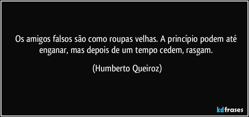 Os amigos falsos são como roupas velhas. A princípio podem até enganar, mas depois de um tempo cedem, rasgam. (Humberto Queiroz)