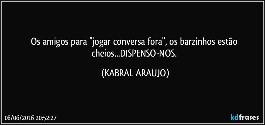 Os amigos para "jogar conversa fora", os barzinhos estão cheios...DISPENSO-NOS. (KABRAL ARAUJO)