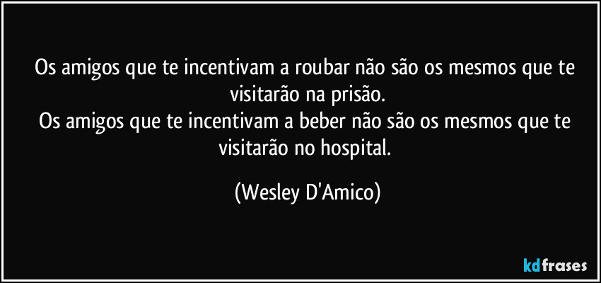Os amigos que te incentivam a roubar não são os mesmos que te visitarão na prisão.
Os amigos que te incentivam a beber não são os mesmos que te visitarão no hospital. (Wesley D'Amico)