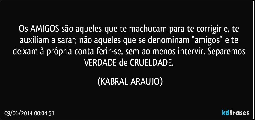 Os AMIGOS são aqueles que te machucam para te corrigir e, te auxiliam a sarar; não aqueles que se denominam "amigos" e te deixam à própria conta ferir-se, sem ao menos intervir. Separemos VERDADE de CRUELDADE. (KABRAL ARAUJO)