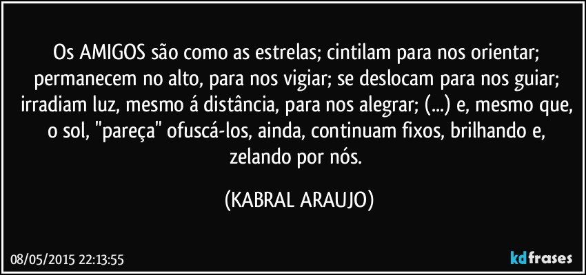 Os AMIGOS são como as estrelas; cintilam para nos orientar; permanecem no alto, para nos vigiar; se deslocam para nos guiar; irradiam luz, mesmo á distância, para nos alegrar; (...) e, mesmo que, o sol, "pareça" ofuscá-los, ainda, continuam fixos, brilhando e, zelando por nós. (KABRAL ARAUJO)