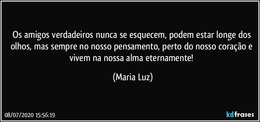 Os amigos verdadeiros nunca se esquecem, podem estar longe dos olhos, mas sempre no nosso pensamento, perto do nosso coração e vivem na nossa alma eternamente! (Maria Luz)