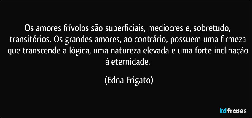 Os amores frívolos são superficiais, medíocres  e, sobretudo, transitórios.  Os grandes amores, ao contrário, possuem uma firmeza que transcende a lógica, uma natureza elevada e uma forte inclinação à eternidade. (Edna Frigato)